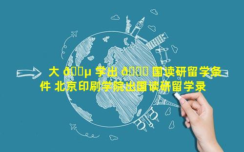 大 🐵 学出 🐕 国读研留学条件 北京印刷学院出国读研留学录取案例